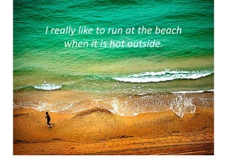 I	
  really	
  like	
  to	
  run	
  at	
  the	
  beach	
  	
  
        when	
  it	
  is	
  hot	
  outside.	
  
 