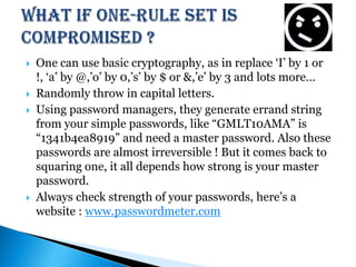 What if One-rule set is compromised ?One can use basic cryptography, as in replace ‘I’ by 1 or !, ‘a’ by @,’o’ by 0,’s’ by $ or &,’e’ by 3 and lots more…Randomly throw in capital letters.Using password managers, they generate errand string from your simple passwords, like “GMLT10AMA” is “1341b4ea8919” and need a master password. Also these passwords are almost irreversible ! But it comes back to squaring one, it all depends how strong is your master password.Always check strength of your passwords, here’s a website : www.passwordmeter.com