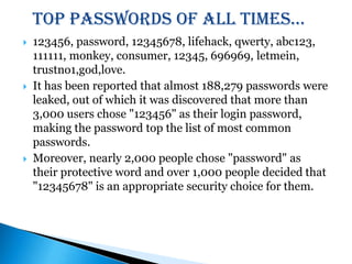 Top passwords of all times…123456, password, 12345678, lifehack, qwerty, abc123, 111111, monkey, consumer, 12345, 696969, letmein, trustno1,god,love. It has been reported that almost 188,279 passwords were leaked, out of which it was discovered that more than 3,000 users chose "123456" as their login password, making the password top the list of most common passwords.Moreover, nearly 2,000 people chose "password" as their protective word and over 1,000 people decided that "12345678" is an appropriate security choice for them.