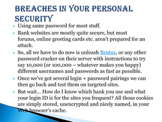 Breaches in your Personal SecurityUsing same password for most stuff.Bank websites are mostly quite secure, but most forums, online greeting cards etc. aren't prepared for an attack.So, all we have to do now is unleash Brutus, or any other password cracker on their server with instructions to try say 10,000 (or 100,000 – whatever makes you happy) different usernames and passwords as fast as possible.Once we've got several login + password pairings we can then go back and test them on targeted sites.But wait… How do I know which bank you use and what your login ID is for the sites you frequent? All those cookies are simply stored, unencrypted and nicely named, in your Web browser's cache. 