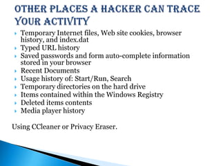 Other places a hacker can trace your activity Temporary Internet files, Web site cookies, browser history, and index.datTyped URL historySaved passwords and form auto-complete information stored in your browserRecent DocumentsUsage history of: Start/Run, SearchTemporary directories on the hard driveItems contained within the Windows RegistryDeleted items contentsMedia player historyUsing CCleaner or Privacy Eraser.