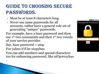 Must be at least 8 characters long.Never use same passwords for all accounts, rather have a general rule set of generating “unique” passwords.For example, have a base password and then use 1st two consonants and then 1st two vowels of your service provider.Say, base password = uiopFor yahoo it’d be uiopyhaoYou can add numbers and special characters too for enhancing password, like uiOp#01yhao .Guide to choosing Secure Passwords.