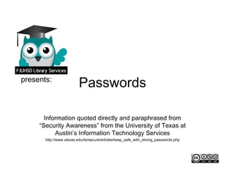 presents:
                          Passwords

       Information quoted directly and paraphrased from
     “Security Awareness” from the University of Texas at
           Austin’s Information Technology Services
       http://www.utexas.edu/its/secure/articles/keep_safe_with_strong_passwords.php
 
