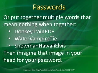 Image from Flickr - http://www.flickr.com/photos/brenda-starr/4667174817/
Or put together multiple words that
mean nothing when together:
• DonkeyTrainPDF
• WaterVampireTie
• SnowmanHawaiiElvis
Then imagine that image in your
head for your password.
 