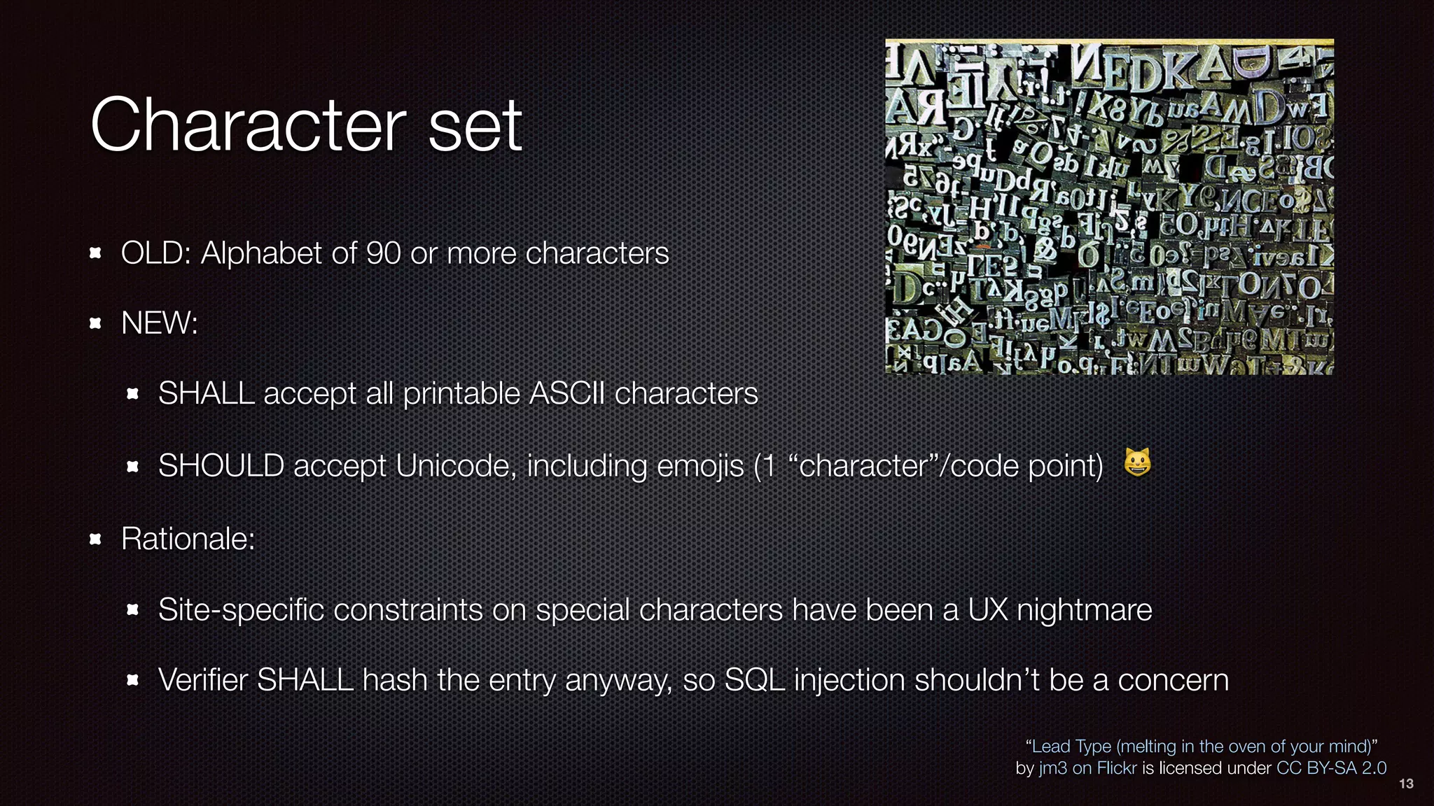 Character set
OLD: Alphabet of 90 or more characters
NEW:
SHALL accept all printable ASCII characters
SHOULD accept Unicode, including emojis (1 “character”/code point) 😺
Rationale:
Site-speciﬁc constraints on special characters have been a UX nightmare
Veriﬁer SHALL hash the entry anyway, so SQL injection shouldn’t be a concern
“Lead Type (melting in the oven of your mind)”
by jm3 on Flickr is licensed under CC BY-SA 2.0
13
 