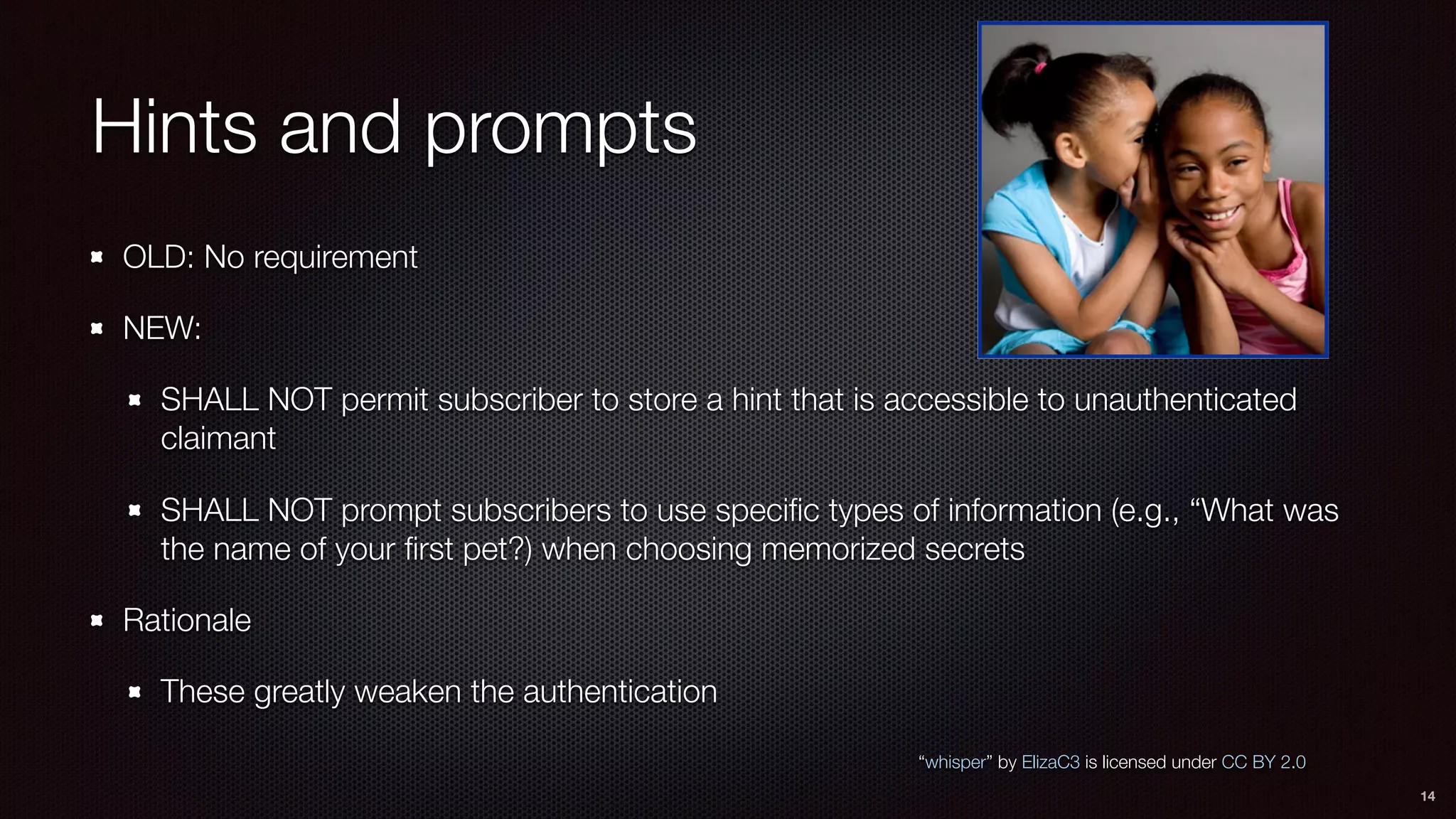 Hints and prompts
OLD: No requirement
NEW:
SHALL NOT permit subscriber to store a hint that is accessible to unauthenticated
claimant
SHALL NOT prompt subscribers to use speciﬁc types of information (e.g., “What was
the name of your ﬁrst pet?) when choosing memorized secrets
Rationale
These greatly weaken the authentication
14
“whisper” by ElizaC3 is licensed under CC BY 2.0
 