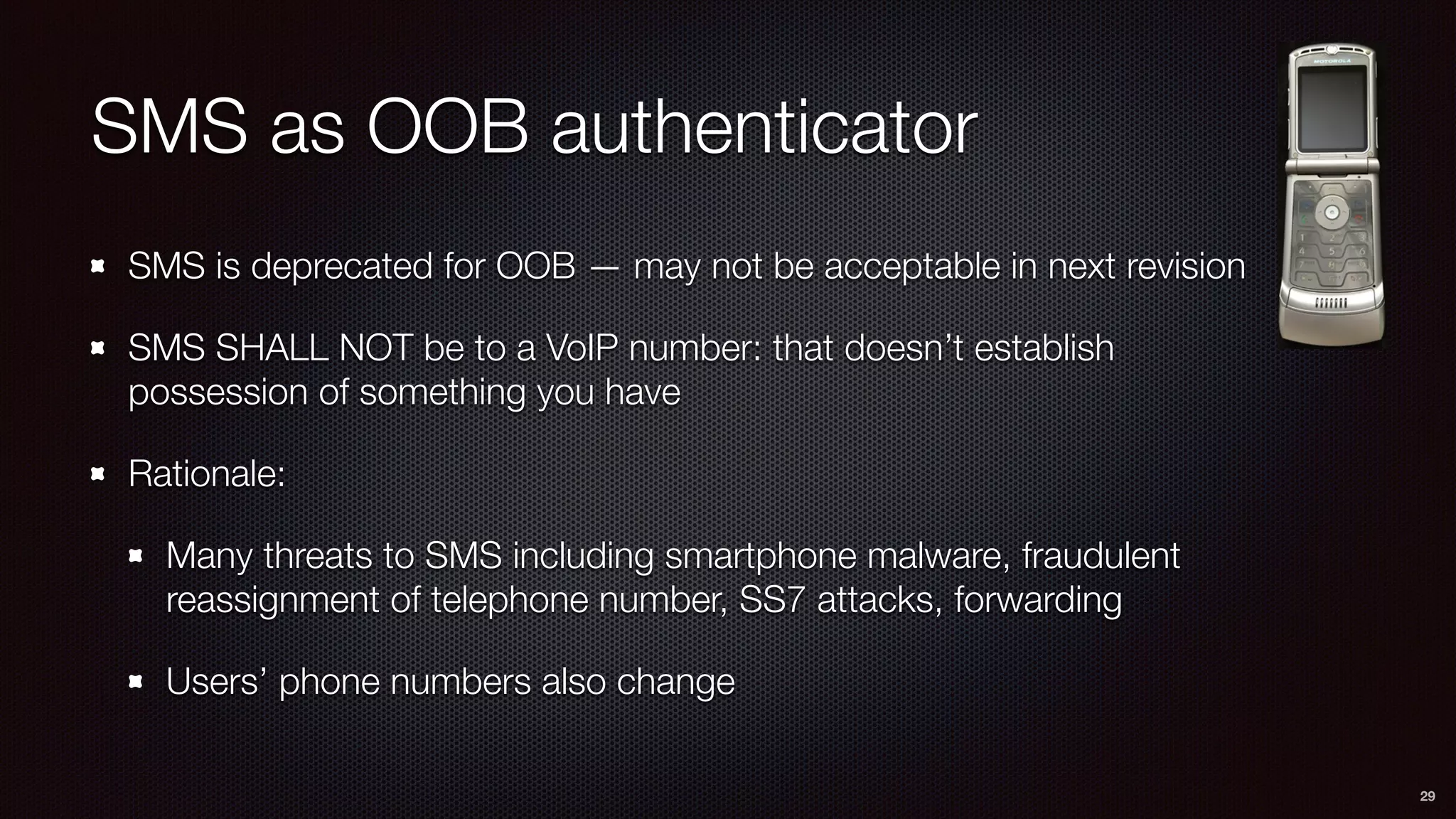SMS as OOB authenticator
SMS is deprecated for OOB — may not be acceptable in next revision
SMS SHALL NOT be to a VoIP number: that doesn’t establish
possession of something you have
Rationale:
Many threats to SMS including smartphone malware, fraudulent
reassignment of telephone number, SS7 attacks, forwarding
Users’ phone numbers also change
29
 