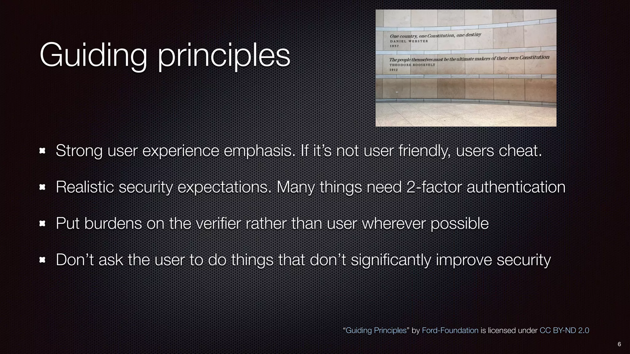 Guiding principles
Strong user experience emphasis. If it’s not user friendly, users cheat.
Realistic security expectations. Many things need 2-factor authentication
Put burdens on the veriﬁer rather than user wherever possible
Don’t ask the user to do things that don’t signiﬁcantly improve security
6
“Guiding Principles” by Ford-Foundation is licensed under CC BY-ND 2.0
 