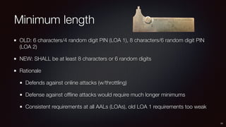 Minimum length
OLD: 6 characters/4 random digit PIN (LOA 1), 8 characters/6 random digit PIN
(LOA 2)
NEW: SHALL be at least 8 characters or 6 random digits
Rationale
Defends against online attacks (w/throttling)
Defense against ofﬂine attacks would require much longer minimums
Consistent requirements at all AALs (LOAs), old LOA 1 requirements too weak
10
 
