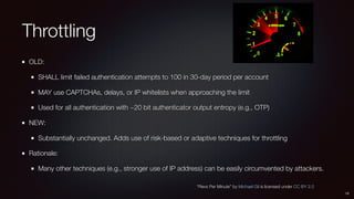 Throttling
OLD:
SHALL limit failed authentication attempts to 100 in 30-day period per account
MAY use CAPTCHAs, delays, or IP whitelists when approaching the limit
Used for all authentication with ~20 bit authenticator output entropy (e.g., OTP)
NEW:
Substantially unchanged. Adds use of risk-based or adaptive techniques for throttling
Rationale:
Many other techniques (e.g., stronger use of IP address) can be easily circumvented by attackers.
15
“Revs Per Minute” by Michael Gil is licensed under CC BY 2.0
 