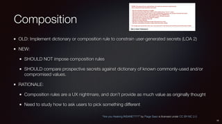 Composition
OLD: Implement dictionary or composition rule to constrain user-generated secrets (LOA 2)
NEW:
SHOULD NOT impose composition rules
SHOULD compare prospective secrets against dictionary of known commonly-used and/or
compromised values.
RATIONALE:
Composition rules are a UX nightmare, and don’t provide as much value as originally thought
Need to study how to ask users to pick something different
16
“Are you freaking INSANE????” by Paige Saez is licensed under CC BY-NC 2.0
 