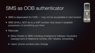 SMS as OOB authenticator
SMS is deprecated for OOB — may not be acceptable in next revision
SMS SHALL NOT be to a VoIP number: that doesn’t establish
possession of something you have
Rationale:
Many threats to SMS including smartphone malware, fraudulent
reassignment of telephone number, SS7 attacks, forwarding
Users’ phone numbers also change
29
 