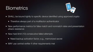 Biometrics
SHALL be bound tightly to speciﬁc device identiﬁed using approved crypto
Therefore always part of a multifactor authenticator
New performance metrics for false match and nonmatch rates and presentation
attack resistance
New hard limit (10) consecutive failed attempts
Need backup activation factor, e.g., memorized secret
MAY use central veriﬁer if other requirements met
30
 