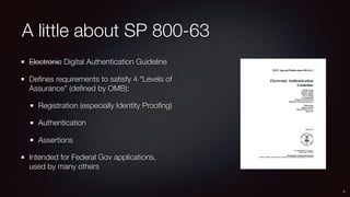 A little about SP 800-63
Electronic Digital Authentication Guideline
Deﬁnes requirements to satisfy 4 “Levels of
Assurance” (deﬁned by OMB):
Registration (especially Identity Prooﬁng)
Authentication
Assertions
Intended for Federal Gov applications, 
used by many others
4
 