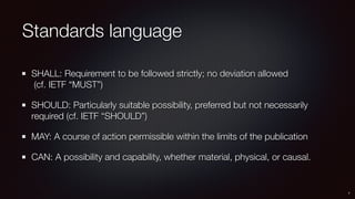 Standards language
SHALL: Requirement to be followed strictly; no deviation allowed 
(cf. IETF “MUST”)
SHOULD: Particularly suitable possibility, preferred but not necessarily
required (cf. IETF “SHOULD”)
MAY: A course of action permissible within the limits of the publication
CAN: A possibility and capability, whether material, physical, or causal.
7
 