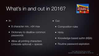 What’s in and out in 2016?
In:
8 character min, >64 max
Dictionary to disallow common
passwords
Allow all printing characters
(Unicode optional) + spaces
Out:
Composition rules
Hints
Knowledge-based authn (KBA)
Routine password expiration
9
“Can’t help loving that man o’mine”
by darwin Bell is licensed under CC BY-NC 2.0
 