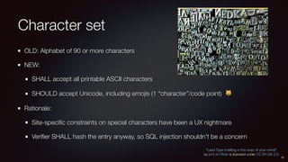 Character set
OLD: Alphabet of 90 or more characters
NEW:
SHALL accept all printable ASCII characters
SHOULD accept Unicode, including emojis (1 “character”/code point) 😺
Rationale:
Site-speciﬁc constraints on special characters have been a UX nightmare
Veriﬁer SHALL hash the entry anyway, so SQL injection shouldn’t be a concern
“Lead Type (melting in the oven of your mind)”
by jm3 on Flickr is licensed under CC BY-SA 2.0
13
 