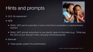 Hints and prompts
OLD: No requirement
NEW:
SHALL NOT permit subscriber to store a hint that is accessible to unauthenticat...