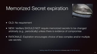 Memorized Secret expiration
OLD: No requirement
NEW: Veriﬁers SHOULD NOT require memorized secrets to be changed
arbitrari...