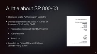 A little about SP 800-63
Electronic Digital Authentication Guideline
Deﬁnes requirements to satisfy 4 “Levels of
Assurance...