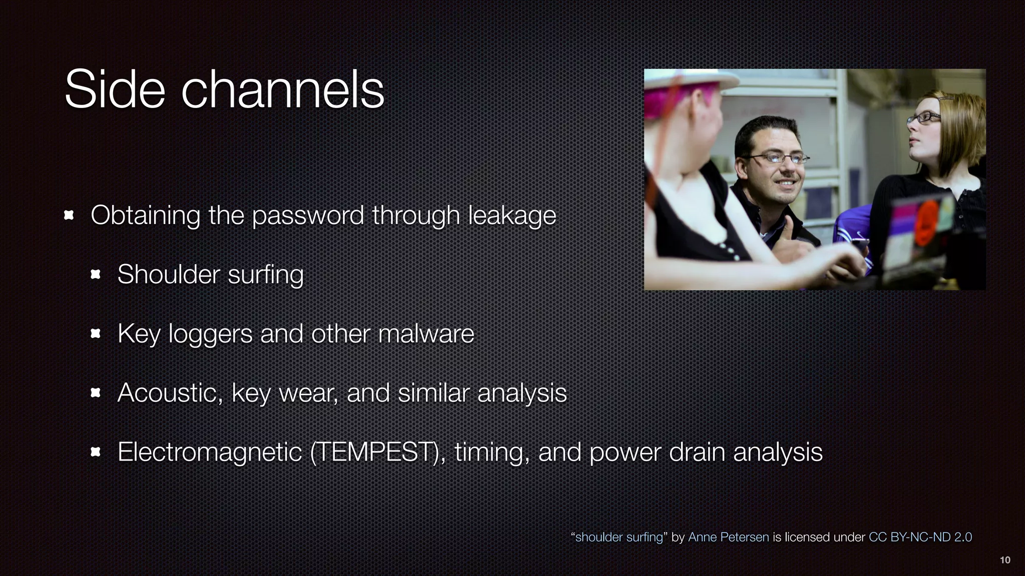 Side channels
Obtaining the password through leakage
Shoulder surﬁng
Key loggers and other malware
Acoustic, key wear, and similar analysis
Electromagnetic (TEMPEST), timing, and power drain analysis
10
“shoulder surﬁng” by Anne Petersen is licensed under CC BY-NC-ND 2.0
 