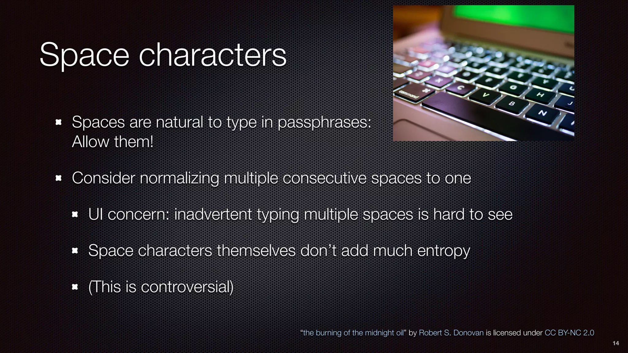 Space characters
Spaces are natural to type in passphrases: 
Allow them!
Consider normalizing multiple consecutive spaces to one
UI concern: inadvertent typing multiple spaces is hard to see
Space characters themselves don’t add much entropy
(This is controversial)
“the burning of the midnight oil” by Robert S. Donovan is licensed under CC BY-NC 2.0
14
 