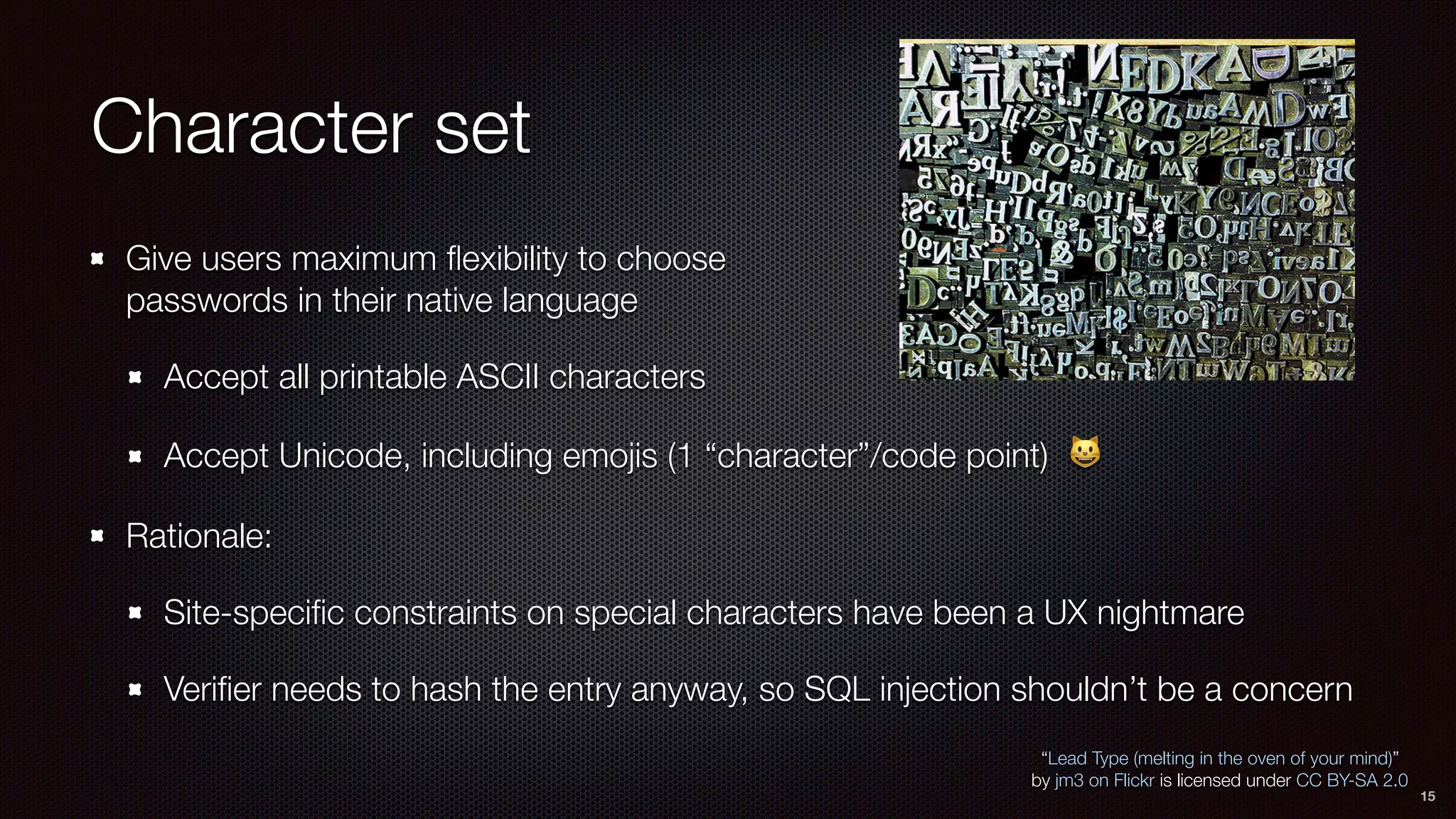 Character set
Give users maximum ﬂexibility to choose 
passwords in their native language
Accept all printable ASCII characters
Accept Unicode, including emojis (1 “character”/code point) 😺
Rationale:
Site-speciﬁc constraints on special characters have been a UX nightmare
Veriﬁer needs to hash the entry anyway, so SQL injection shouldn’t be a concern
“Lead Type (melting in the oven of your mind)”
by jm3 on Flickr is licensed under CC BY-SA 2.0
15
 