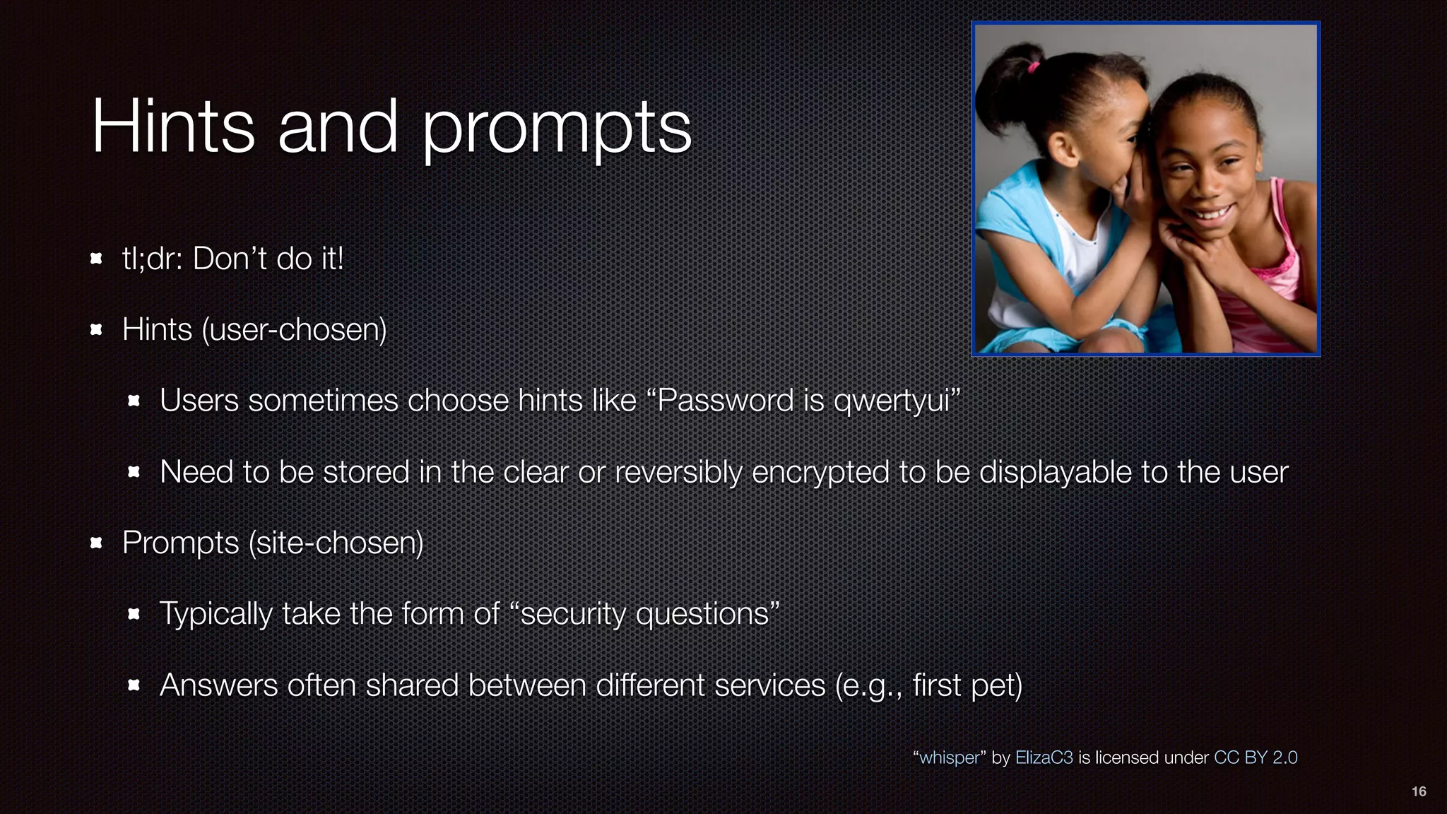 Hints and prompts
tl;dr: Don’t do it!
Hints (user-chosen)
Users sometimes choose hints like “Password is qwertyui”
Need to be stored in the clear or reversibly encrypted to be displayable to the user
Prompts (site-chosen)
Typically take the form of “security questions”
Answers often shared between different services (e.g., ﬁrst pet)
16
“whisper” by ElizaC3 is licensed under CC BY 2.0
 