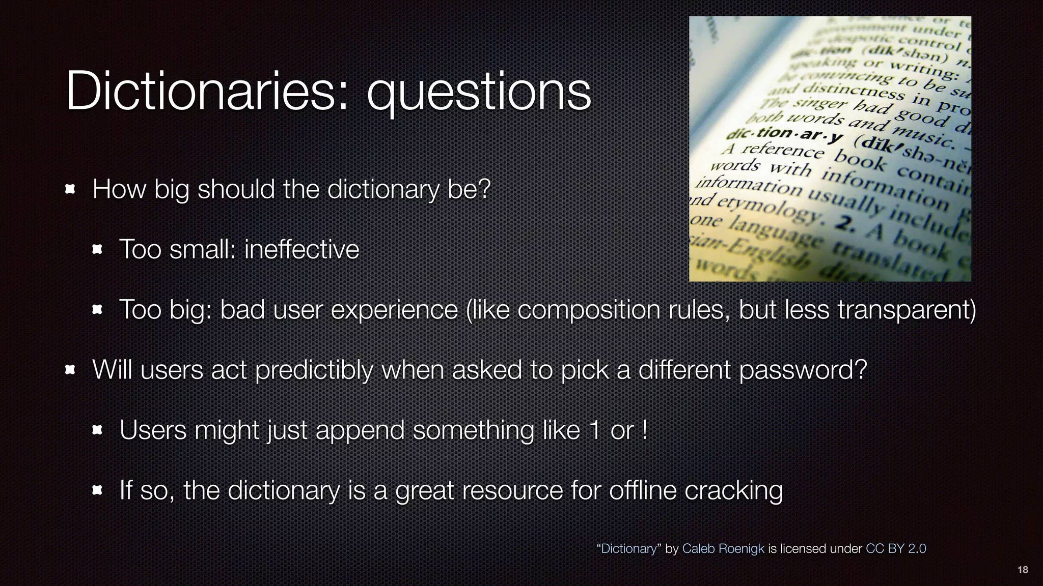 Dictionaries: questions
How big should the dictionary be?
Too small: ineffective
Too big: bad user experience (like composition rules, but less transparent)
Will users act predictibly when asked to pick a different password?
Users might just append something like 1 or !
If so, the dictionary is a great resource for ofﬂine cracking
18
“Dictionary” by Caleb Roenigk is licensed under CC BY 2.0
 