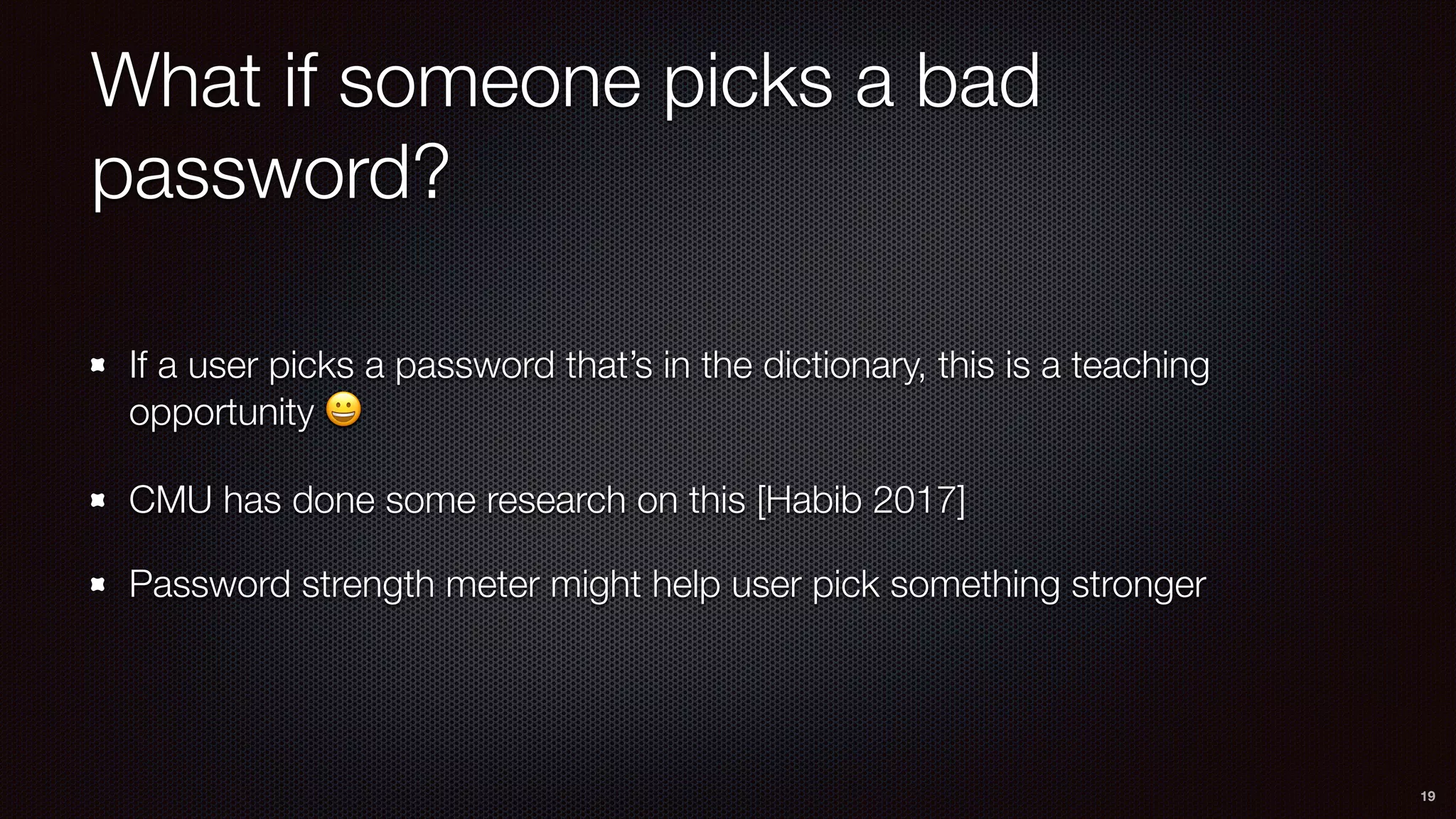 What if someone picks a bad
password?
If a user picks a password that’s in the dictionary, this is a teaching
opportunity 😀
CMU has done some research on this [Habib 2017]
Password strength meter might help user pick something stronger
19
 
