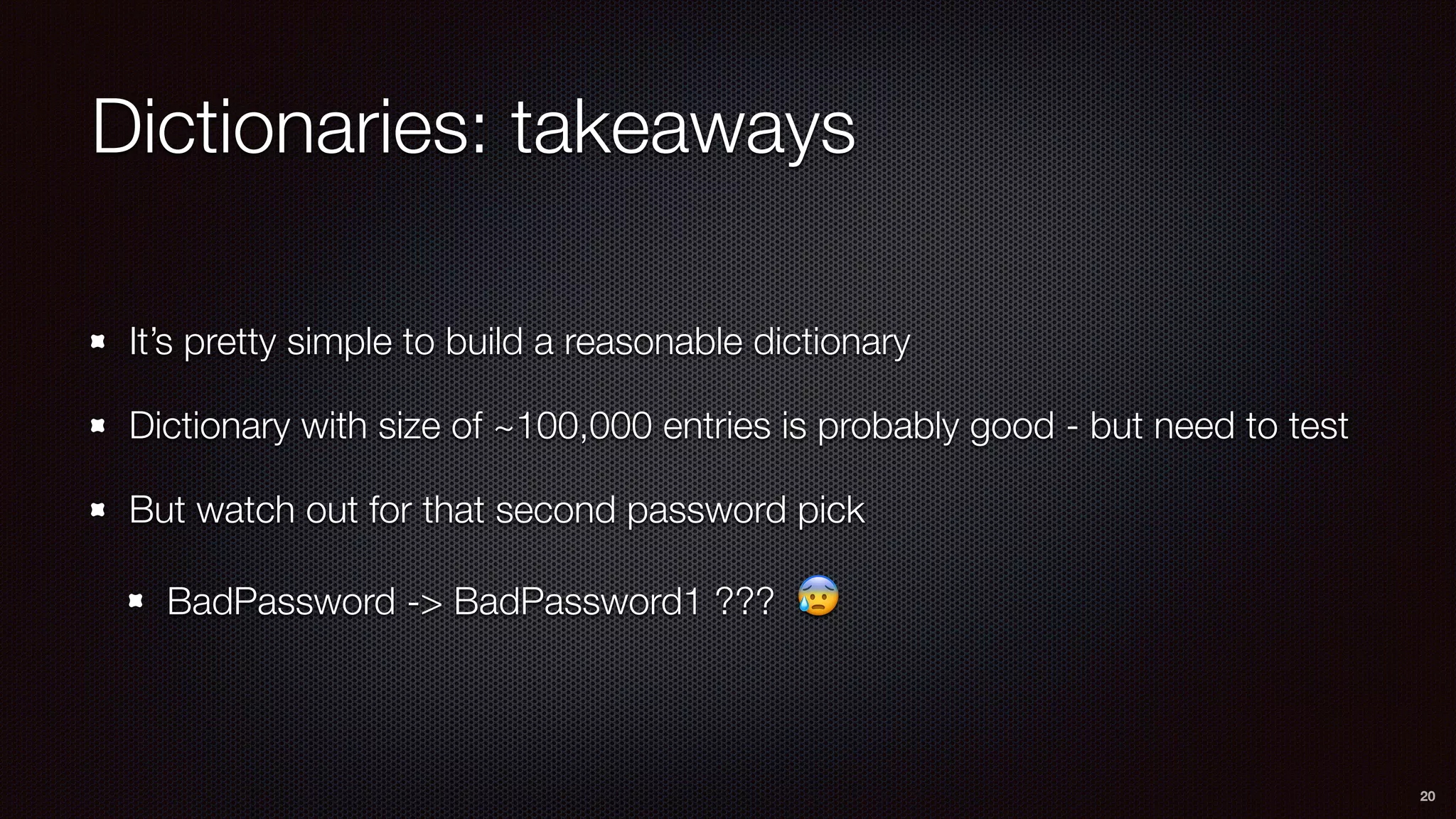 Dictionaries: takeaways
It’s pretty simple to build a reasonable dictionary
Dictionary with size of ~100,000 entries is probably good - but need to test
But watch out for that second password pick
BadPassword -> BadPassword1 ??? 😰
20
 