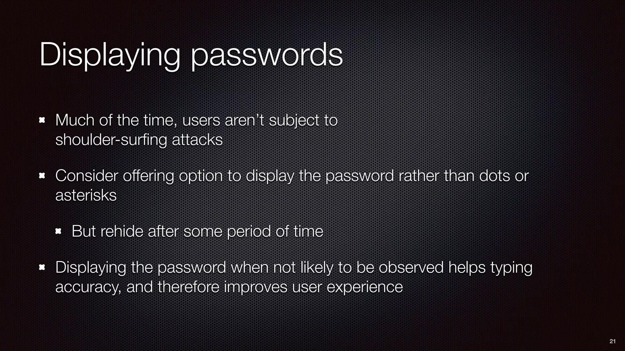 Displaying passwords
Much of the time, users aren’t subject to 
shoulder-surﬁng attacks
Consider offering option to display the password rather than dots or
asterisks
But rehide after some period of time
Displaying the password when not likely to be observed helps typing
accuracy, and therefore improves user experience
21
 