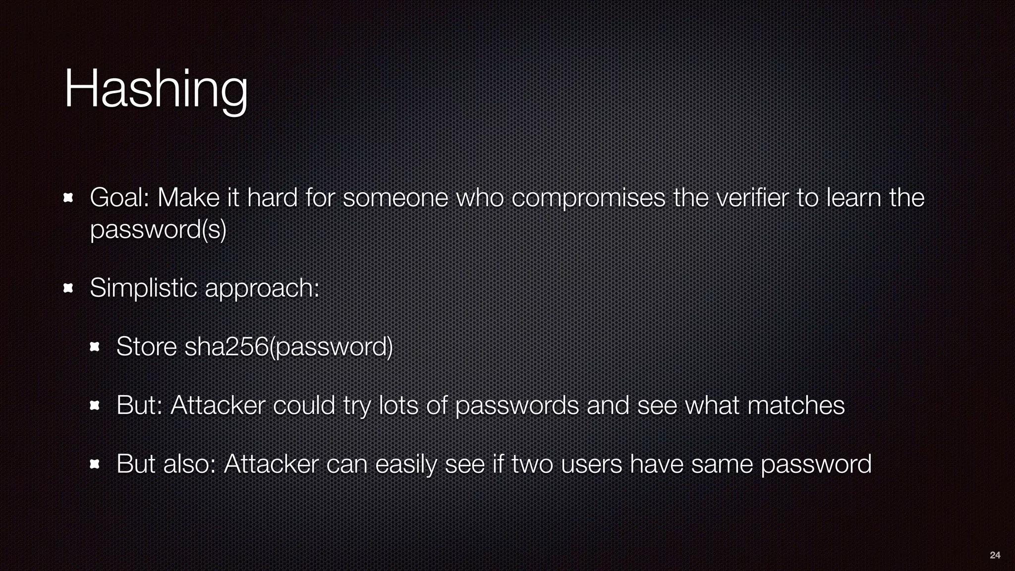 Hashing
Goal: Make it hard for someone who compromises the veriﬁer to learn the
password(s)
Simplistic approach:
Store sha256(password)
But: Attacker could try lots of passwords and see what matches
But also: Attacker can easily see if two users have same password
24
 