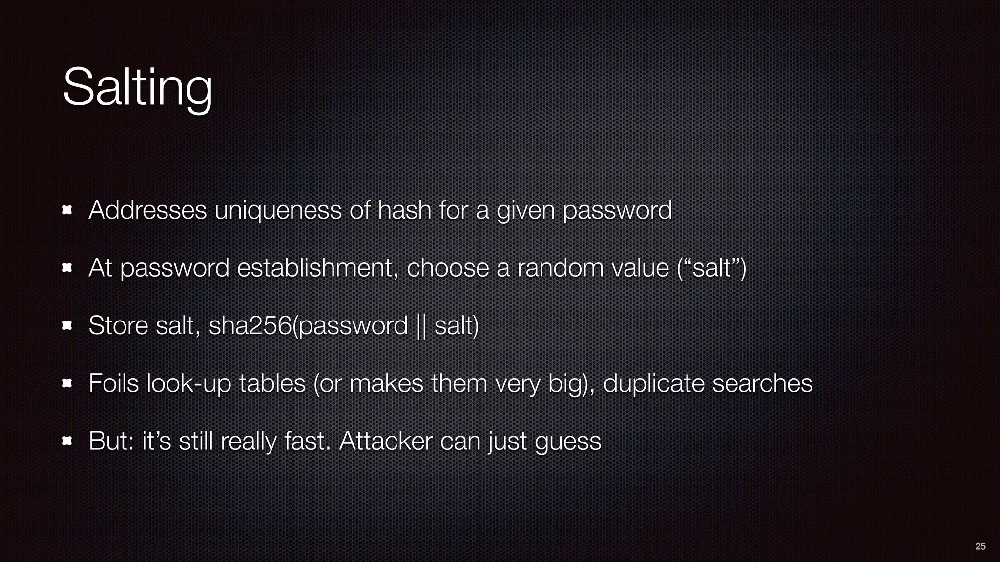 Salting
Addresses uniqueness of hash for a given password
At password establishment, choose a random value (“salt”)
Store salt, sha256(password || salt)
Foils look-up tables (or makes them very big), duplicate searches
But: it’s still really fast. Attacker can just guess
25
 