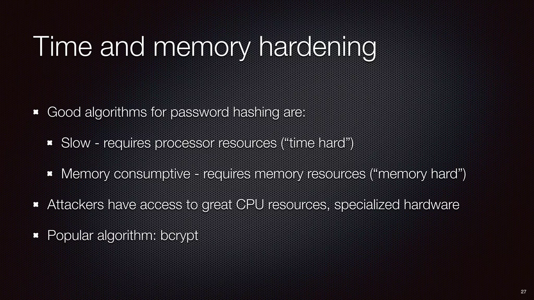 Time and memory hardening
Good algorithms for password hashing are:
Slow - requires processor resources (“time hard”)
Memory consumptive - requires memory resources (“memory hard”)
Attackers have access to great CPU resources, specialized hardware
Popular algorithm: bcrypt
27
 