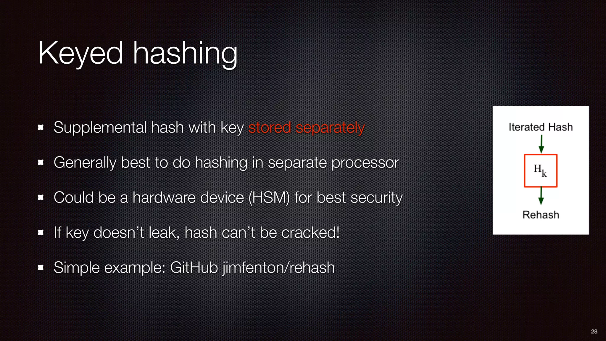 Keyed hashing
Supplemental hash with key stored separately
Generally best to do hashing in separate processor
Could be a hardware device (HSM) for best security
If key doesn’t leak, hash can’t be cracked!
Simple example: GitHub jimfenton/rehash
28
 