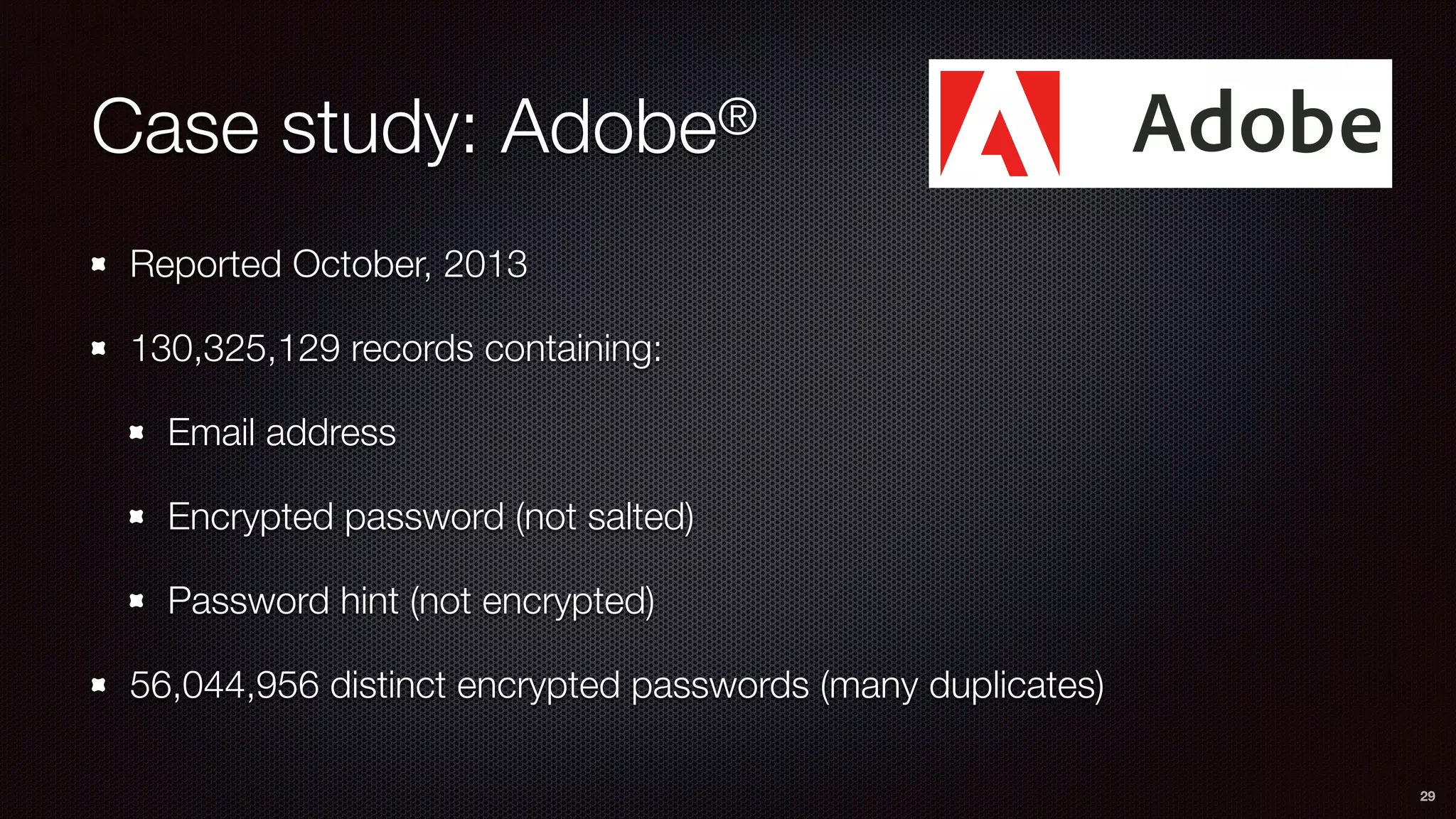 Case study: Adobe®
Reported October, 2013
130,325,129 records containing:
Email address
Encrypted password (not salted)
Password hint (not encrypted)
56,044,956 distinct encrypted passwords (many duplicates)
29
 