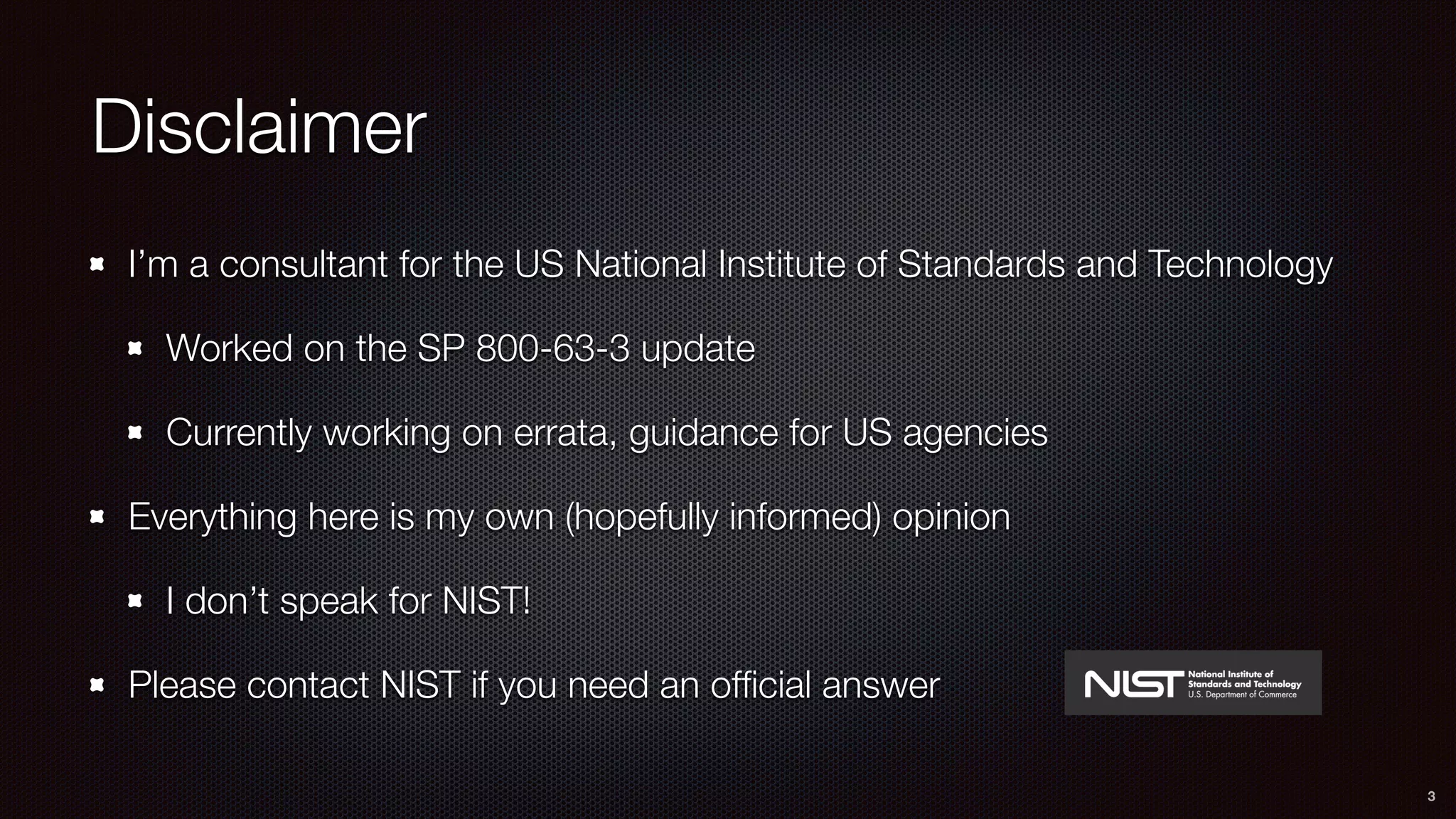 Disclaimer
I’m a consultant for the US National Institute of Standards and Technology
Worked on the SP 800-63-3 update
Currently working on errata, guidance for US agencies
Everything here is my own (hopefully informed) opinion
I don’t speak for NIST!
Please contact NIST if you need an ofﬁcial answer
3
 