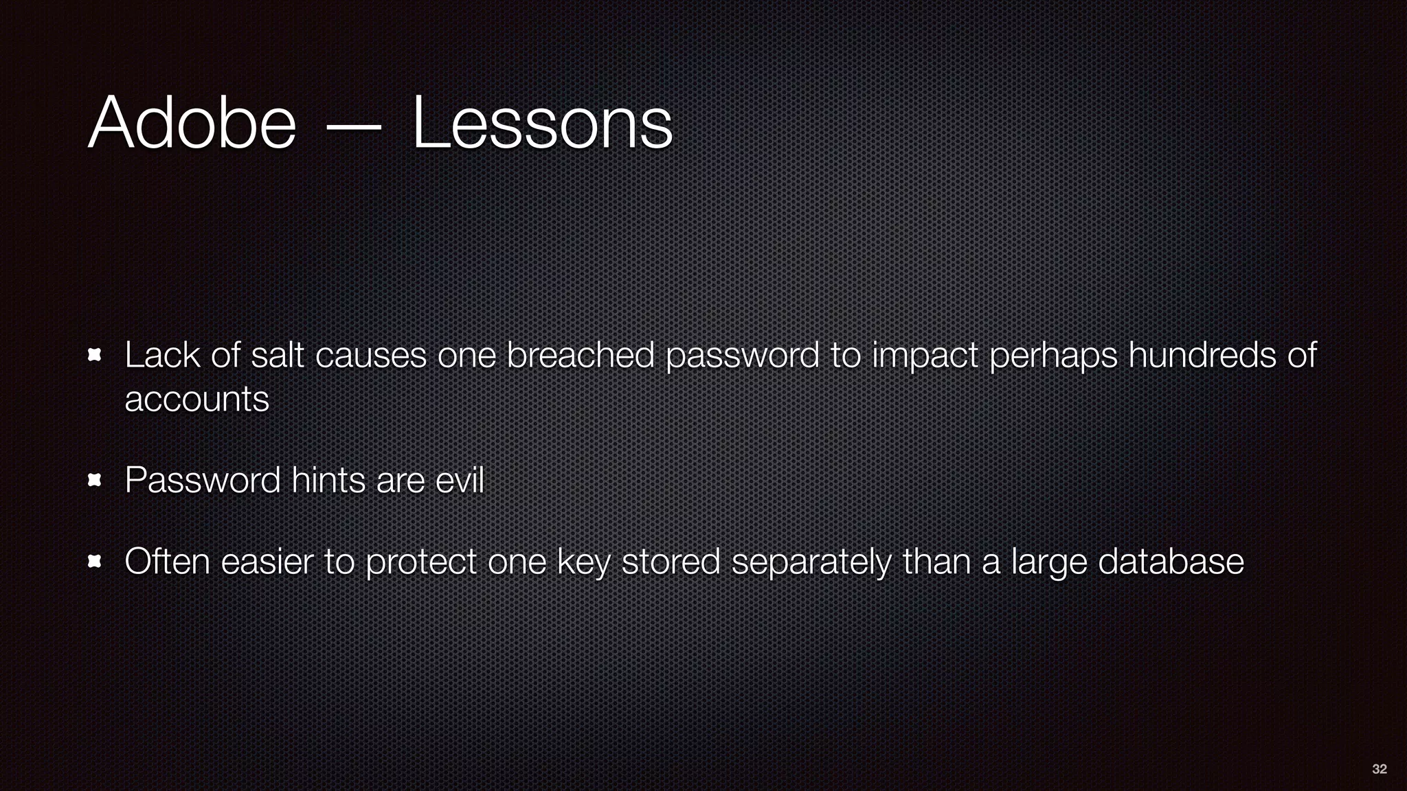Adobe — Lessons
Lack of salt causes one breached password to impact perhaps hundreds of
accounts
Password hints are evil
Often easier to protect one key stored separately than a large database
32
 
