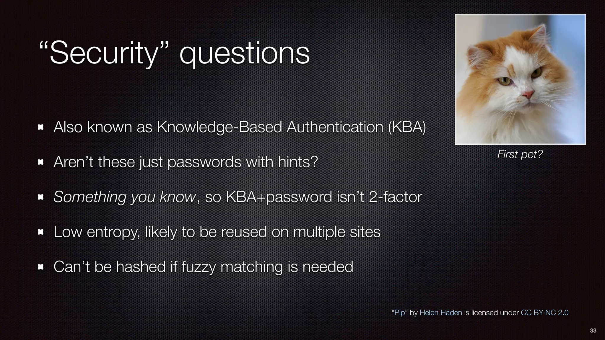 “Security” questions
Also known as Knowledge-Based Authentication (KBA)
Aren’t these just passwords with hints?
Something you know, so KBA+password isn’t 2-factor
Low entropy, likely to be reused on multiple sites
Can’t be hashed if fuzzy matching is needed
33
“Pip” by Helen Haden is licensed under CC BY-NC 2.0
First pet?
 
