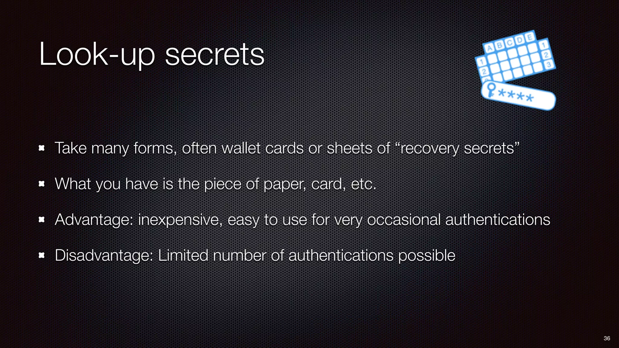 Look-up secrets
Take many forms, often wallet cards or sheets of “recovery secrets”
What you have is the piece of paper, card, etc.
Advantage: inexpensive, easy to use for very occasional authentications
Disadvantage: Limited number of authentications possible
36
 