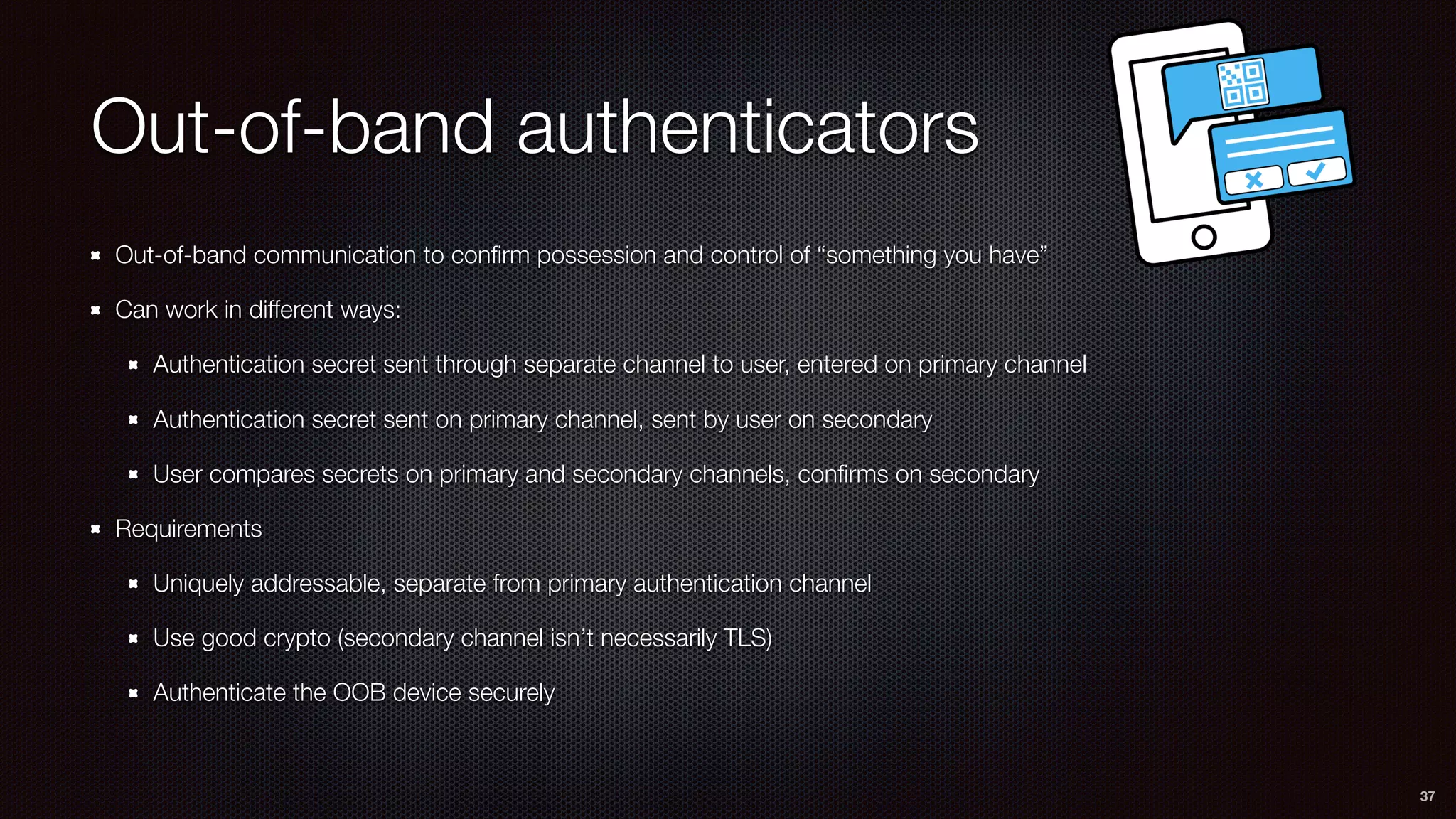 Out-of-band authenticators
Out-of-band communication to conﬁrm possession and control of “something you have”
Can work in different ways:
Authentication secret sent through separate channel to user, entered on primary channel
Authentication secret sent on primary channel, sent by user on secondary
User compares secrets on primary and secondary channels, conﬁrms on secondary
Requirements
Uniquely addressable, separate from primary authentication channel
Use good crypto (secondary channel isn’t necessarily TLS)
Authenticate the OOB device securely
37
 