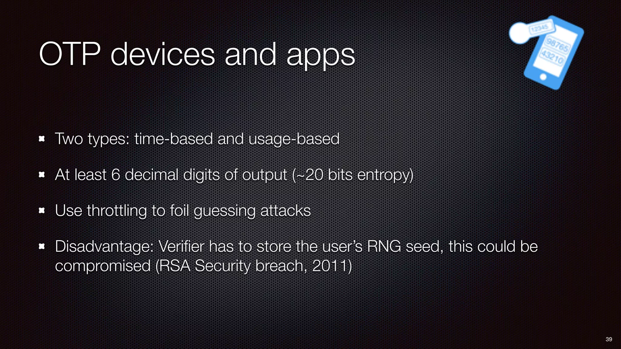 OTP devices and apps
Two types: time-based and usage-based
At least 6 decimal digits of output (~20 bits entropy)
Use throttling to foil guessing attacks
Disadvantage: Veriﬁer has to store the user’s RNG seed, this could be
compromised (RSA Security breach, 2011)
39
 