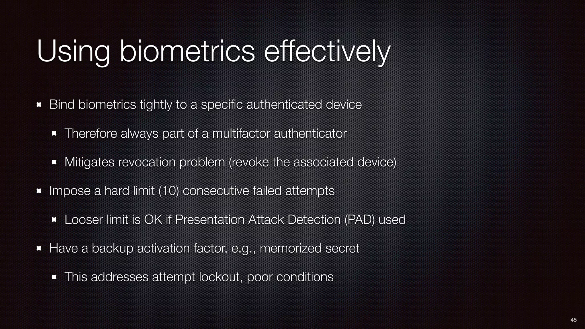 Using biometrics effectively
Bind biometrics tightly to a speciﬁc authenticated device
Therefore always part of a multifactor authenticator
Mitigates revocation problem (revoke the associated device)
Impose a hard limit (10) consecutive failed attempts
Looser limit is OK if Presentation Attack Detection (PAD) used
Have a backup activation factor, e.g., memorized secret
This addresses attempt lockout, poor conditions
45
 