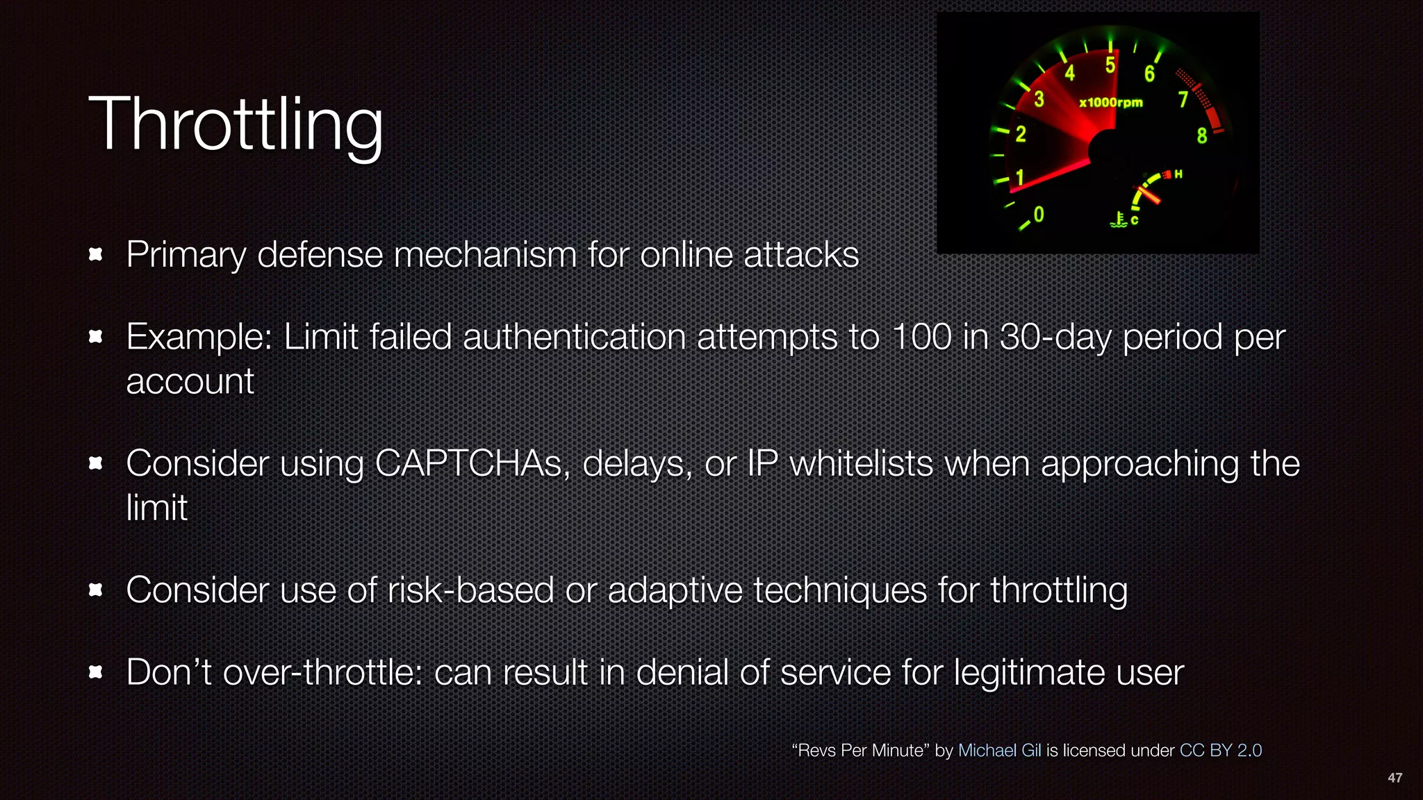 Throttling
Primary defense mechanism for online attacks
Example: Limit failed authentication attempts to 100 in 30-day period per
account
Consider using CAPTCHAs, delays, or IP whitelists when approaching the
limit
Consider use of risk-based or adaptive techniques for throttling
Don’t over-throttle: can result in denial of service for legitimate user
47
“Revs Per Minute” by Michael Gil is licensed under CC BY 2.0
 