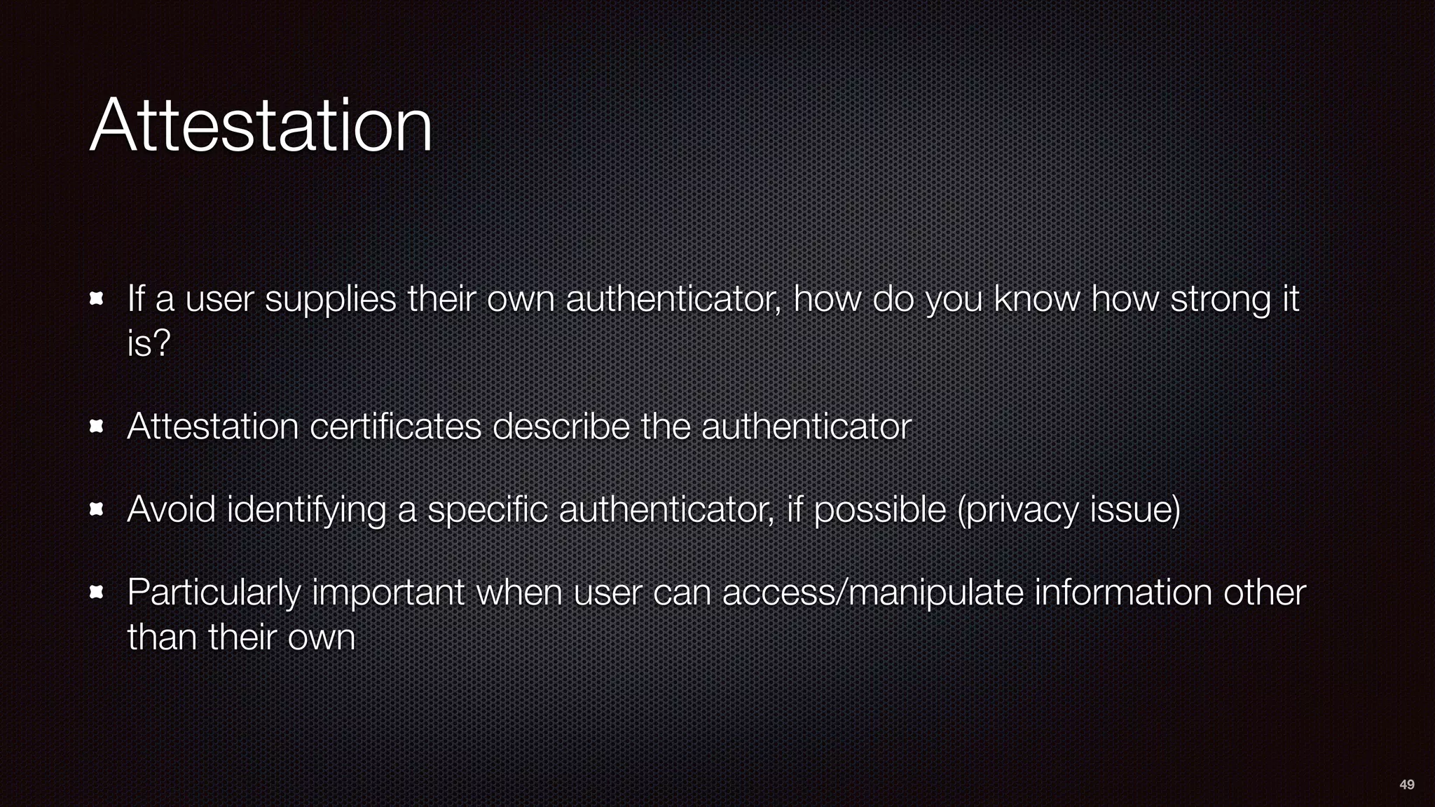 Attestation
If a user supplies their own authenticator, how do you know how strong it
is?
Attestation certiﬁcates describe the authenticator
Avoid identifying a speciﬁc authenticator, if possible (privacy issue)
Particularly important when user can access/manipulate information other
than their own
49
 
