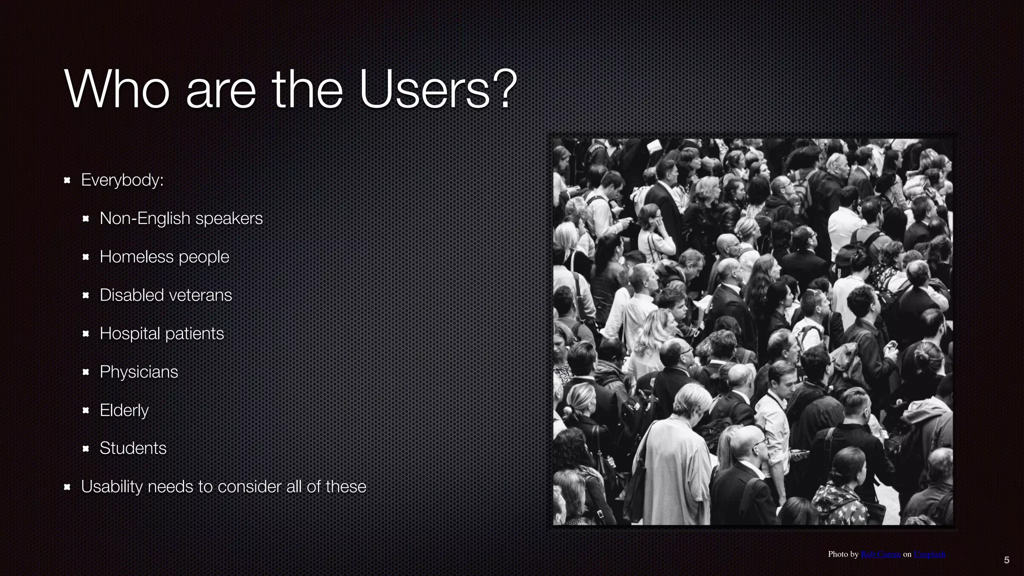Who are the Users?
Everybody:
Non-English speakers
Homeless people
Disabled veterans
Hospital patients
Physicians
Elderly
Students
Usability needs to consider all of these
5
Photo by Rob Curran on Unsplash
 