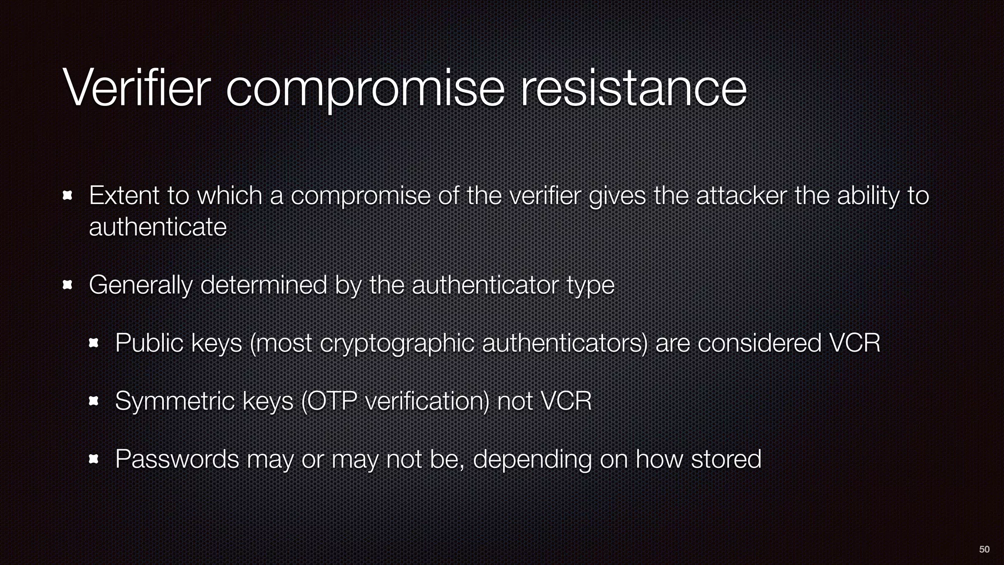 Veriﬁer compromise resistance
Extent to which a compromise of the veriﬁer gives the attacker the ability to
authenticate
Generally determined by the authenticator type
Public keys (most cryptographic authenticators) are considered VCR
Symmetric keys (OTP veriﬁcation) not VCR
Passwords may or may not be, depending on how stored
50
 