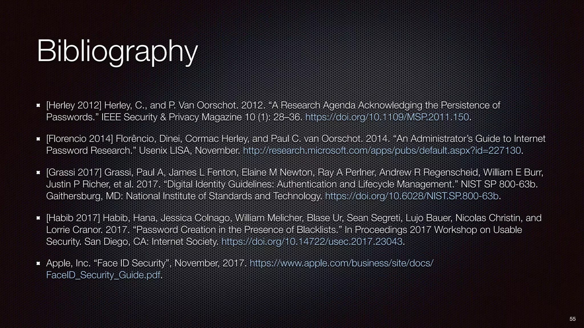 Bibliography
[Herley 2012] Herley, C., and P. Van Oorschot. 2012. “A Research Agenda Acknowledging the Persistence of
Passwords.” IEEE Security & Privacy Magazine 10 (1): 28–36. https://doi.org/10.1109/MSP.2011.150.
[Florencio 2014] Florêncio, Dinei, Cormac Herley, and Paul C. van Oorschot. 2014. “An Administrator’s Guide to Internet
Password Research.” Usenix LISA, November. http://research.microsoft.com/apps/pubs/default.aspx?id=227130.
[Grassi 2017] Grassi, Paul A, James L Fenton, Elaine M Newton, Ray A Perlner, Andrew R Regenscheid, William E Burr,
Justin P Richer, et al. 2017. “Digital Identity Guidelines: Authentication and Lifecycle Management.” NIST SP 800-63b.
Gaithersburg, MD: National Institute of Standards and Technology. https://doi.org/10.6028/NIST.SP.800-63b.
[Habib 2017] Habib, Hana, Jessica Colnago, William Melicher, Blase Ur, Sean Segreti, Lujo Bauer, Nicolas Christin, and
Lorrie Cranor. 2017. “Password Creation in the Presence of Blacklists.” In Proceedings 2017 Workshop on Usable
Security. San Diego, CA: Internet Society. https://doi.org/10.14722/usec.2017.23043.
Apple, Inc. “Face ID Security”, November, 2017. https://www.apple.com/business/site/docs/
FaceID_Security_Guide.pdf.
55
 