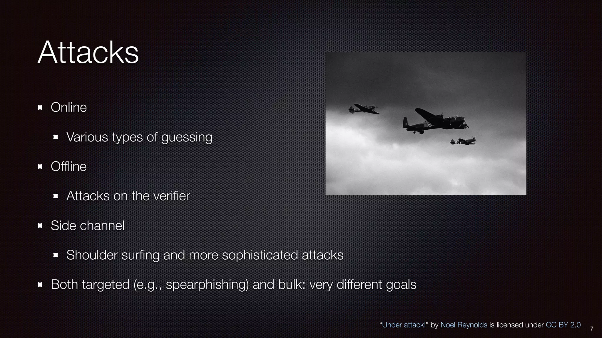 Attacks
Online
Various types of guessing
Ofﬂine
Attacks on the veriﬁer
Side channel
Shoulder surﬁng and more sophisticated attacks
Both targeted (e.g., spearphishing) and bulk: very different goals
7
“Under attack!” by Noel Reynolds is licensed under CC BY 2.0
 